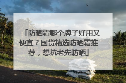 防晒霜哪个牌子好用又便宜？国货精选防晒霜推荐，想抗老先防晒