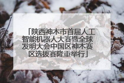 陕西神木市首届人工智能机器人大赛暨全球发明大会中国区神木赛区选拔赛隆重举行