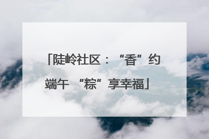 陡岭社区：“香”约端午 “粽”享幸福