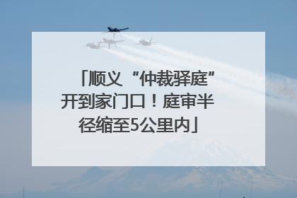 顺义“仲裁驿庭”开到家门口！庭审半径缩至5公里内