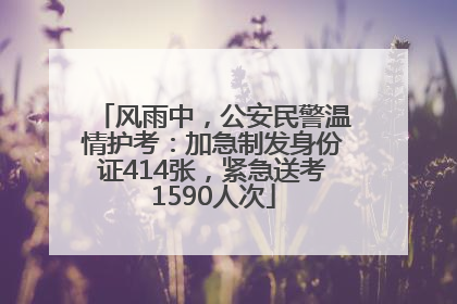 风雨中，公安民警温情护考：加急制发身份证414张，紧急送考1590人次