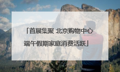 首展集聚 北京购物中心端午假期家庭消费活跃