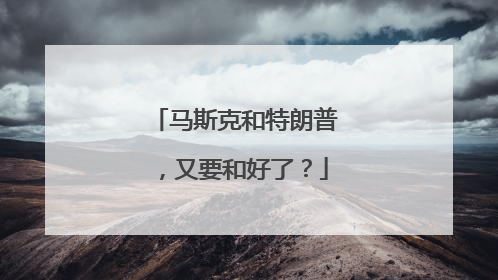马斯克和特朗普，又要和好了？