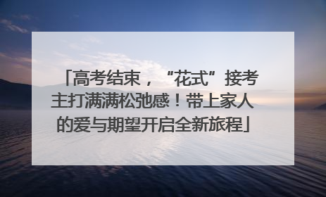 高考结束，“花式”接考主打满满松弛感！带上家人的爱与期望开启全新旅程