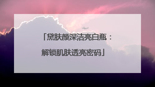 黛肤颜深洁亮白瓶：解锁肌肤透亮密码
