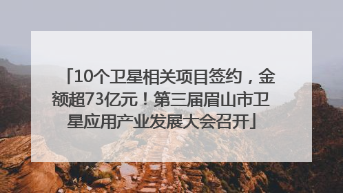 10个卫星相关项目签约，金额超73亿元！第三届眉山市卫星应用产业发展大会召开