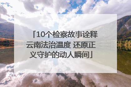 10个检察故事诠释云南法治温度 还原正义守护的动人瞬间