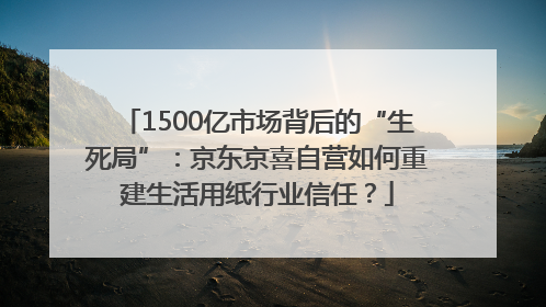 1500亿市场背后的“生死局”：京东京喜自营如何重建生活用纸行业信任？