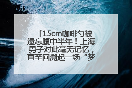 15cm咖啡勺被遗忘腹中半年！上海男子对此毫无记忆，直至回溯起一场“梦境”般的经历