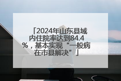 2024年山东县域内住院率达到84.4%，基本实现“一般病在市县解决”