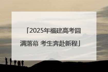2025年福建高考圆满落幕 考生奔赴新程
