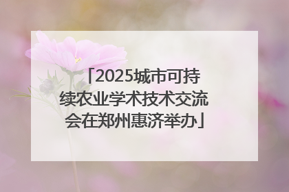 2025城市可持续农业学术技术交流会在郑州惠济举办