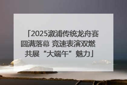 2025溆浦传统龙舟赛圆满落幕 竞速表演双燃 共展“大端午”魅力