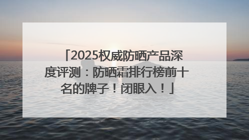 2025权威防晒产品深度评测：防晒霜排行榜前十名的牌子！闭眼入！