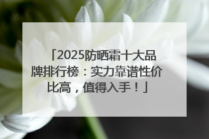 2025防晒霜十大品牌排行榜：实力靠谱性价比高，值得入手！