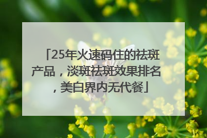 25年火速码住的祛斑产品，淡斑祛斑效果排名，美白界内无代餐