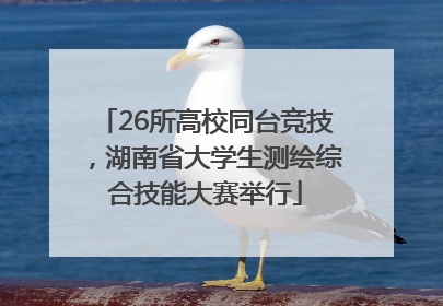 26所高校同台竞技，湖南省大学生测绘综合技能大赛举行