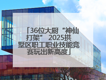 36位大厨“神仙打架” 2025拱墅区职工职业技能竞赛玩出新高度