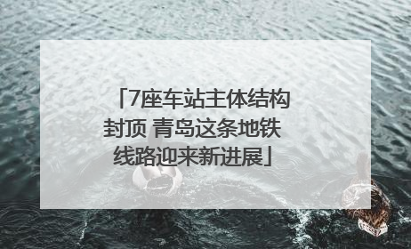 7座车站主体结构封顶 青岛这条地铁线路迎来新进展