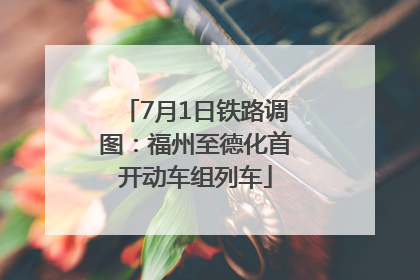 7月1日铁路调图：福州至德化首开动车组列车