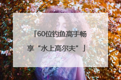 60位钓鱼高手畅享“水上高尔夫”