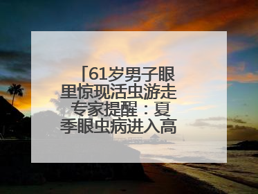 61岁男子眼里惊现活虫游走 专家提醒：夏季眼虫病进入高发期注意防护