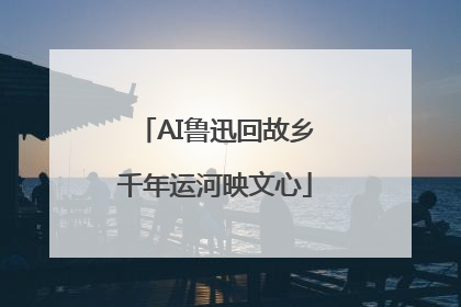AI鲁迅回故乡千年运河映文心
